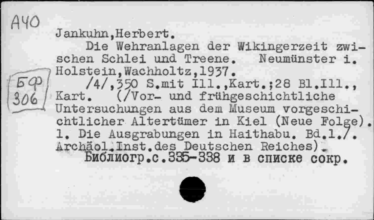 ﻿А 40
J ankuhn,Herbert.
Die Wehranlagen der Wikingerzeit zwischen Schlei und Treene. Neumünster i.
—i Holstein,Wachholtz,1957.
Б^Р/ /4/,550 S.mit Ill.,Kart.;28 Bl.Ill., \ 3ûè / Kart. (/Vor- und frühgeschichtliche
—4 Untersuchungen aus dem Museum vorgeschichtlicher Altertümer in Kiel (Neue Folge) 1. Die Ausgrabungen in Haithabu. Bd.l,/. Archäol.Inst.des Deutschen Reiches)_ Библиогр.с.335-338 и в списке сокр.